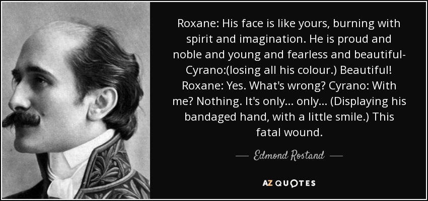 Roxane: His face is like yours, burning with spirit and imagination. He is proud and noble and young and fearless and beautiful- Cyrano:(losing all his colour.) Beautiful! Roxane: Yes. What's wrong? Cyrano: With me? Nothing. It's only... only... (Displaying his bandaged hand, with a little smile.) This fatal wound. - Edmond Rostand