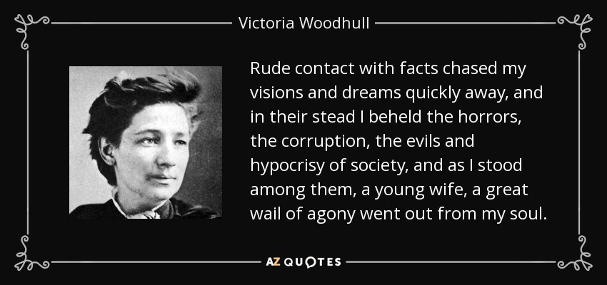 Rude contact with facts chased my visions and dreams quickly away, and in their stead I beheld the horrors, the corruption, the evils and hypocrisy of society, and as I stood among them, a young wife, a great wail of agony went out from my soul. - Victoria Woodhull