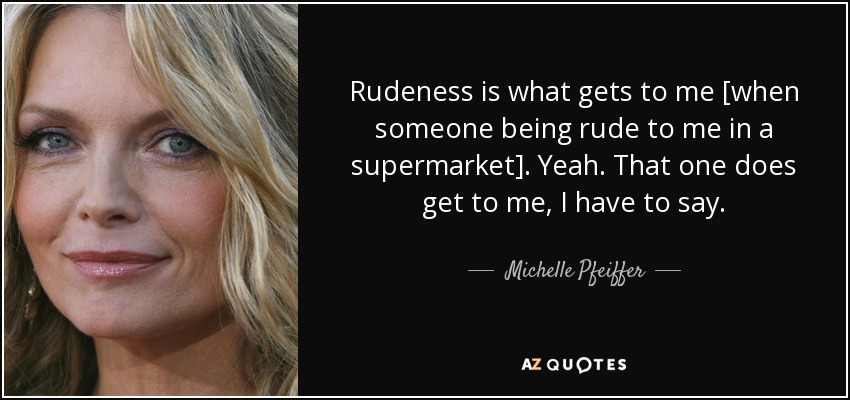 Rudeness is what gets to me [when someone being rude to me in a supermarket]. Yeah. That one does get to me, I have to say. - Michelle Pfeiffer