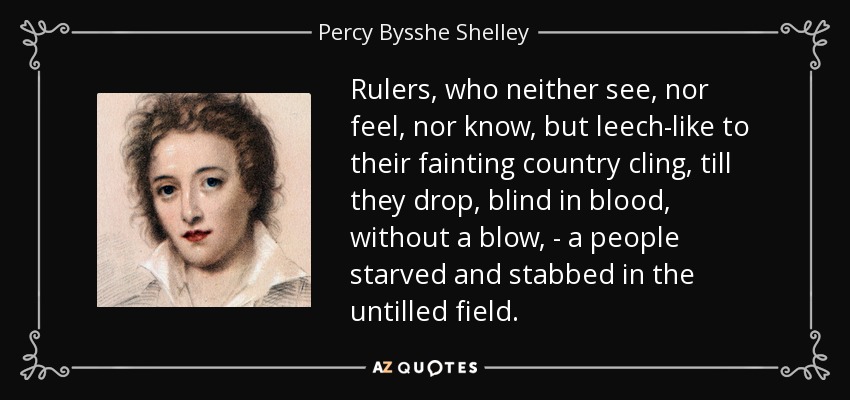 Rulers, who neither see, nor feel, nor know, but leech-like to their fainting country cling, till they drop, blind in blood, without a blow, - a people starved and stabbed in the untilled field. - Percy Bysshe Shelley