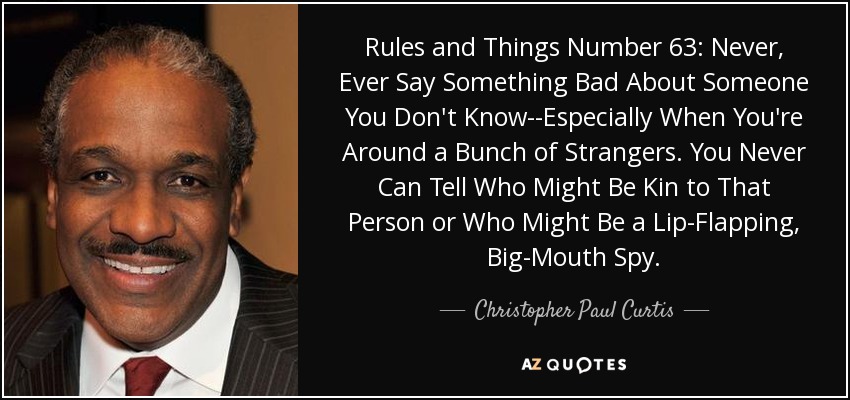 Rules and Things Number 63: Never, Ever Say Something Bad About Someone You Don't Know--Especially When You're Around a Bunch of Strangers. You Never Can Tell Who Might Be Kin to That Person or Who Might Be a Lip-Flapping, Big-Mouth Spy. - Christopher Paul Curtis