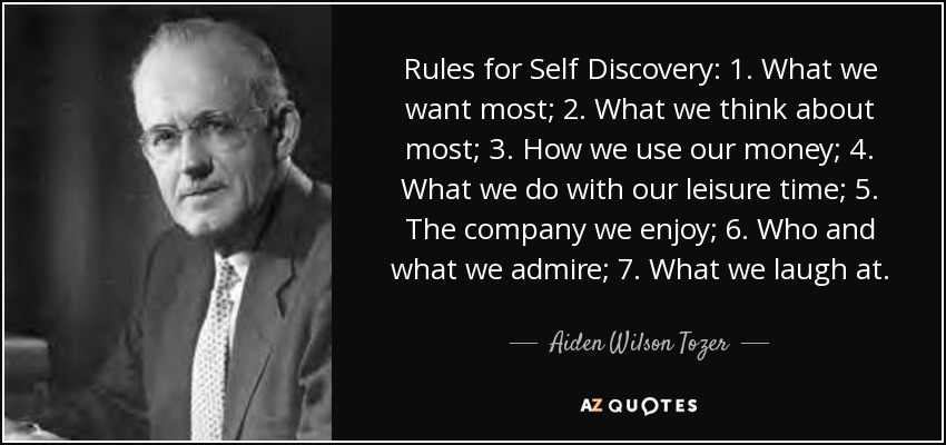 Rules for Self Discovery: 1. What we want most; 2. What we think about most; 3. How we use our money; 4. What we do with our leisure time; 5. The company we enjoy; 6. Who and what we admire; 7. What we laugh at. - Aiden Wilson Tozer