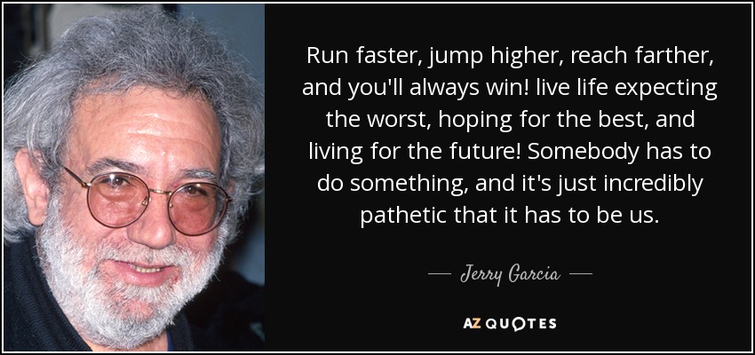 Run faster, jump higher, reach farther, and you'll always win! live life expecting the worst, hoping for the best, and living for the future! Somebody has to do something, and it's just incredibly pathetic that it has to be us. - Jerry Garcia