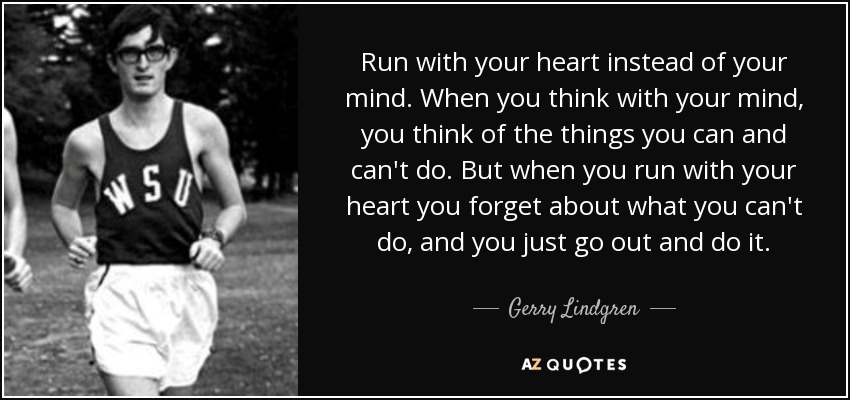 Run with your heart instead of your mind. When you think with your mind, you think of the things you can and can't do. But when you run with your heart you forget about what you can't do, and you just go out and do it. - Gerry Lindgren