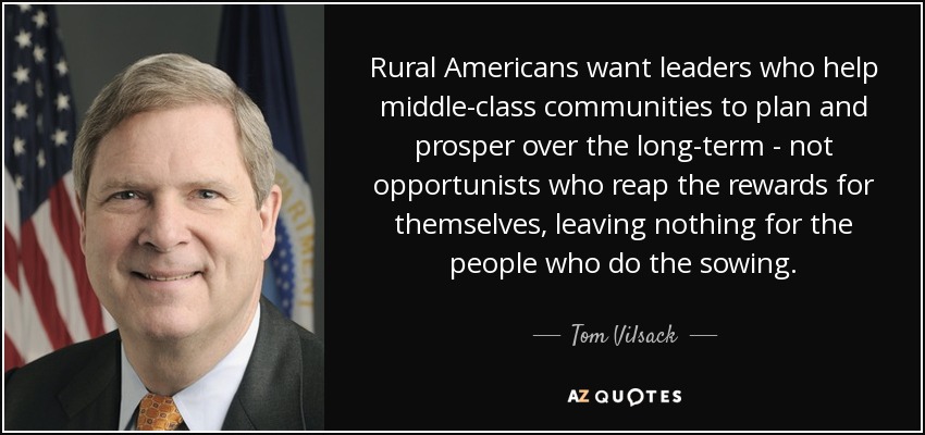 Rural Americans want leaders who help middle-class communities to plan and prosper over the long-term - not opportunists who reap the rewards for themselves, leaving nothing for the people who do the sowing. - Tom Vilsack