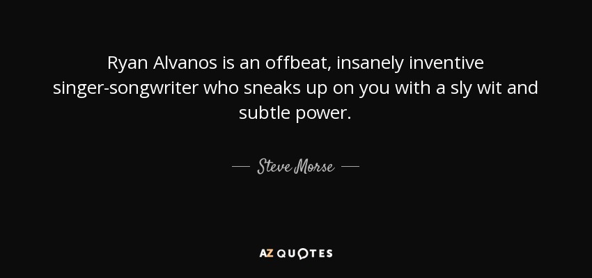 Ryan Alvanos is an offbeat, insanely inventive singer-songwriter who sneaks up on you with a sly wit and subtle power. - Steve Morse