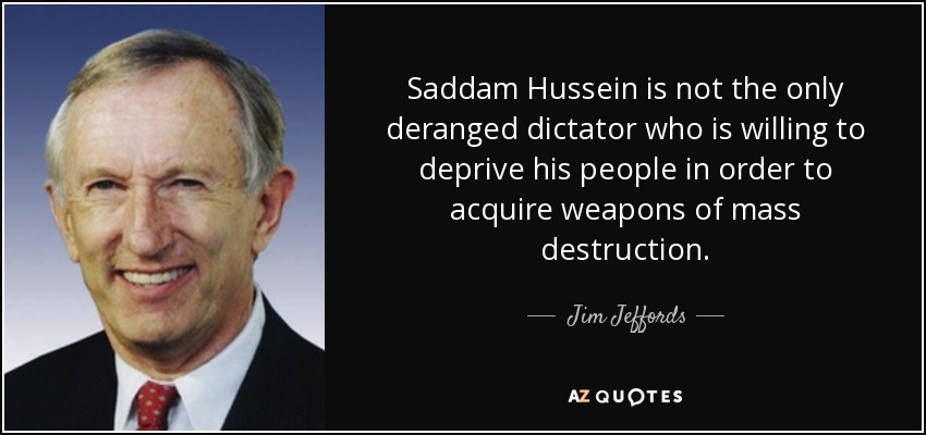 Saddam Hussein is not the only deranged dictator who is willing to deprive his people in order to acquire weapons of mass destruction. - Jim Jeffords