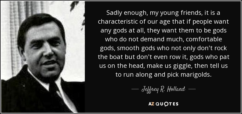 Sadly enough, my young friends, it is a characteristic of our age that if people want any gods at all, they want them to be gods who do not demand much, comfortable gods, smooth gods who not only don't rock the boat but don't even row it, gods who pat us on the head, make us giggle, then tell us to run along and pick marigolds. - Jeffrey R. Holland