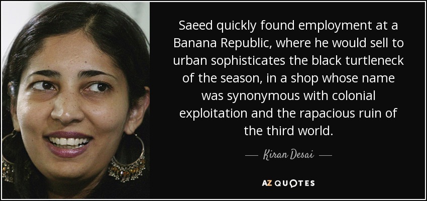 Saeed quickly found employment at a Banana Republic, where he would sell to urban sophisticates the black turtleneck of the season, in a shop whose name was synonymous with colonial exploitation and the rapacious ruin of the third world. - Kiran Desai