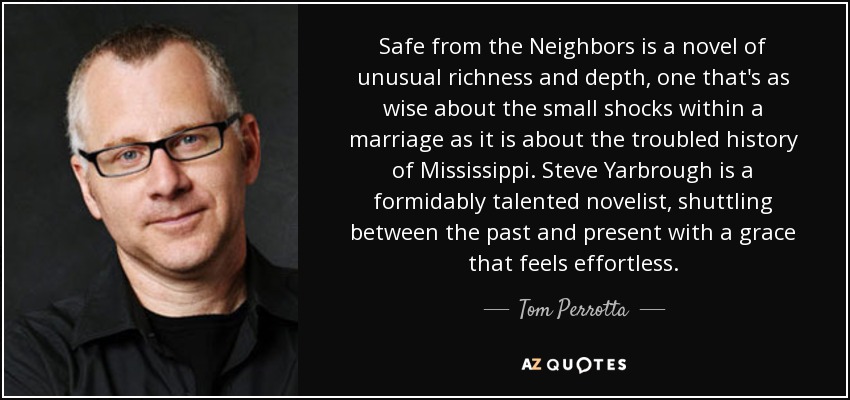 Safe from the Neighbors is a novel of unusual richness and depth, one that's as wise about the small shocks within a marriage as it is about the troubled history of Mississippi. Steve Yarbrough is a formidably talented novelist, shuttling between the past and present with a grace that feels effortless. - Tom Perrotta