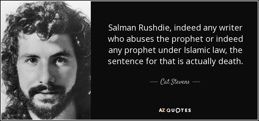 Salman Rushdie, indeed any writer who abuses the prophet or indeed any prophet under Islamic law, the sentence for that is actually death. - Cat Stevens