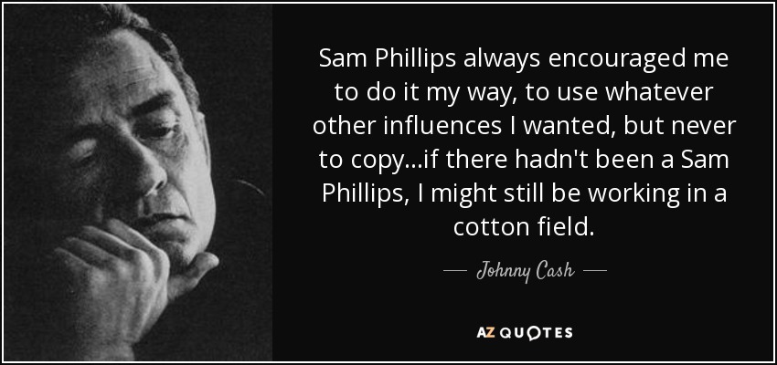 Sam Phillips siempre me animó a hacerlo a mi manera, a utilizar las influencias que quisiera, pero nunca a copiar... si no hubiera existido Sam Phillips, quizá seguiría trabajando en un campo de algodón. - Johnny Cash