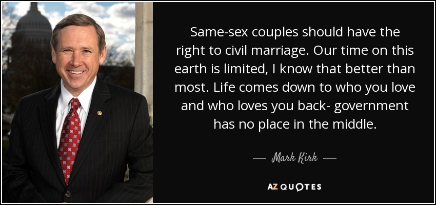 Same-sex couples should have the right to civil marriage. Our time on this earth is limited, I know that better than most. Life comes down to who you love and who loves you back- government has no place in the middle. - Mark Kirk