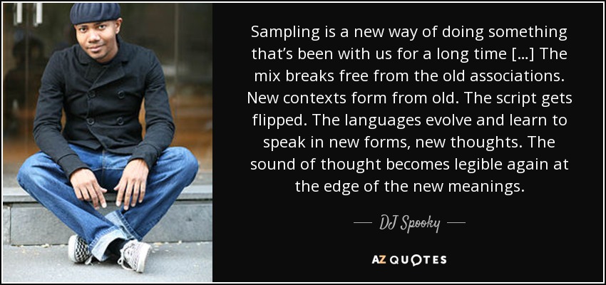 Sampling is a new way of doing something that’s been with us for a long time […] The mix breaks free from the old associations. New contexts form from old. The script gets flipped. The languages evolve and learn to speak in new forms, new thoughts. The sound of thought becomes legible again at the edge of the new meanings. - DJ Spooky