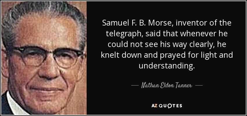 Samuel F. B. Morse, inventor of the telegraph, said that whenever he could not see his way clearly, he knelt down and prayed for light and understanding. - Nathan Eldon Tanner