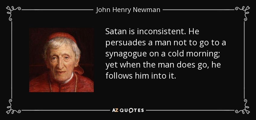 Satan is inconsistent. He persuades a man not to go to a synagogue on a cold morning; yet when the man does go, he follows him into it. - John Henry Newman