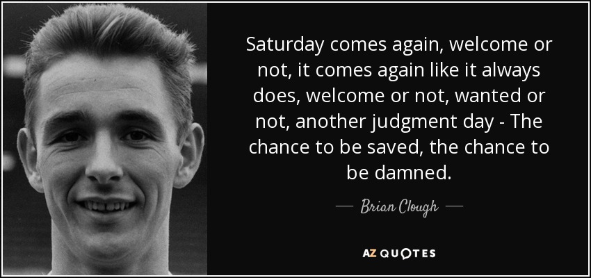 Saturday comes again, welcome or not, it comes again like it always does, welcome or not, wanted or not, another judgment day - The chance to be saved, the chance to be damned. - Brian Clough