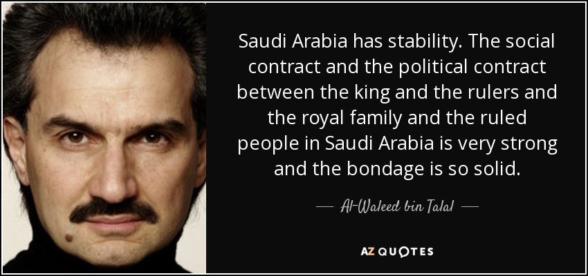 Saudi Arabia has stability. The social contract and the political contract between the king and the rulers and the royal family and the ruled people in Saudi Arabia is very strong and the bondage is so solid. - Al-Waleed bin Talal