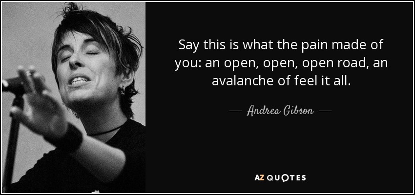 Di que esto es lo que el dolor hizo de ti: un camino abierto, abierto, abierto, una avalancha de siéntelo todo. - Andrea Gibson