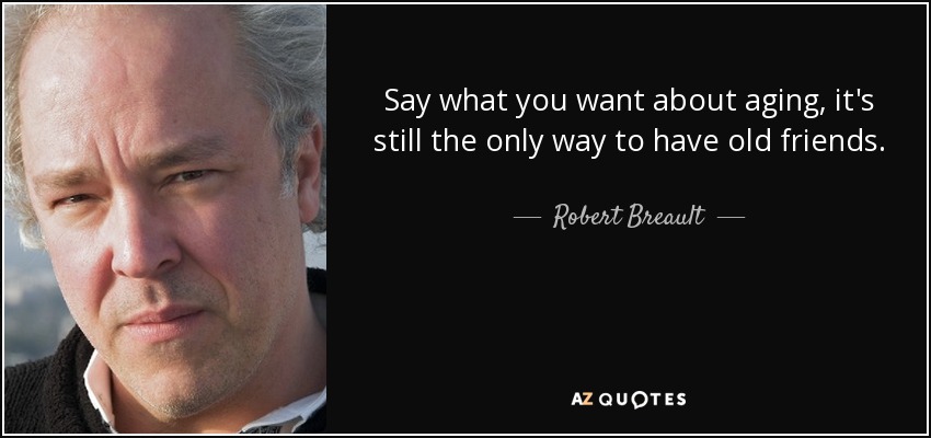 Say what you want about aging, it's still the only way to have old friends. - Robert Breault