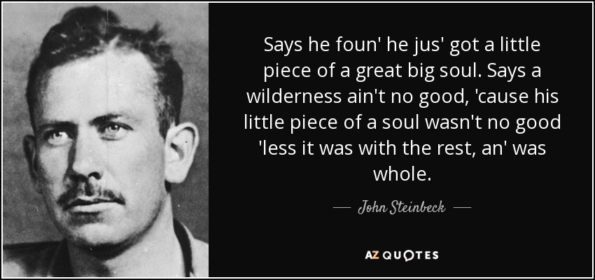 Says he foun' he jus' got a little piece of a great big soul. Says a wilderness ain't no good, 'cause his little piece of a soul wasn't no good 'less it was with the rest, an' was whole. - John Steinbeck
