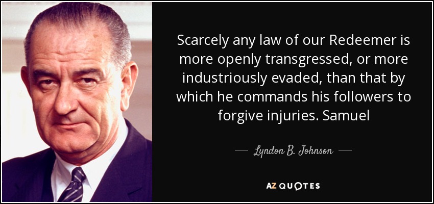 Scarcely any law of our Redeemer is more openly transgressed, or more industriously evaded, than that by which he commands his followers to forgive injuries. Samuel - Lyndon B. Johnson