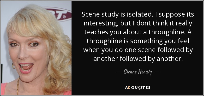 Scene study is isolated. I suppose its interesting, but I dont think it really teaches you about a throughline. A throughline is something you feel when you do one scene followed by another followed by another. - Glenne Headly