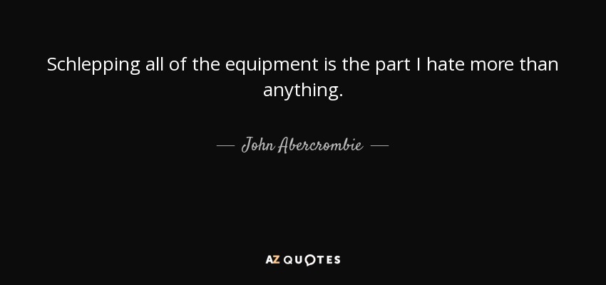 Schlepping all of the equipment is the part I hate more than anything. - John Abercrombie