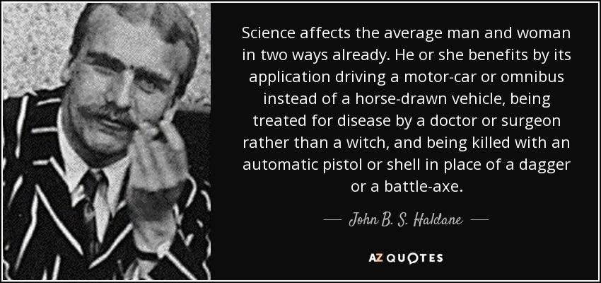 Science affects the average man and woman in two ways already. He or she benefits by its application driving a motor-car or omnibus instead of a horse-drawn vehicle, being treated for disease by a doctor or surgeon rather than a witch, and being killed with an automatic pistol or shell in place of a dagger or a battle-axe. - John B. S. Haldane