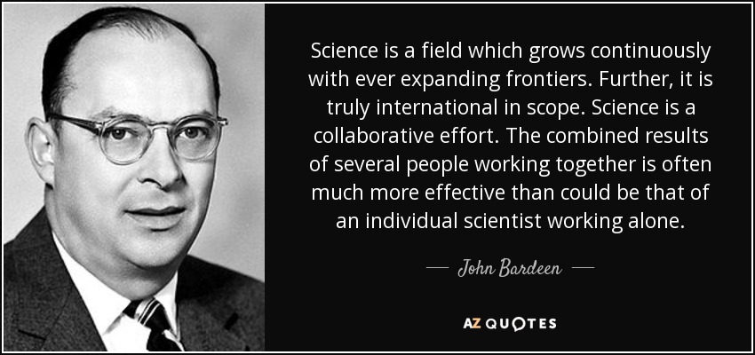 Science is a field which grows continuously with ever expanding frontiers. Further, it is truly international in scope. Science is a collaborative effort. The combined results of several people working together is often much more effective than could be that of an individual scientist working alone. - John Bardeen