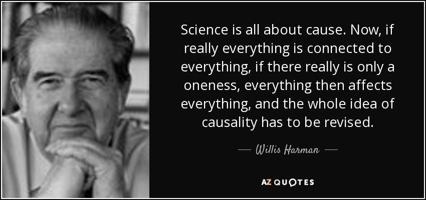 Science is all about cause. Now, if really everything is connected to everything, if there really is only a oneness, everything then affects everything, and the whole idea of causality has to be revised. - Willis Harman