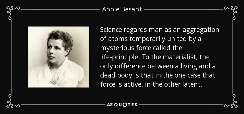 Science regards man as an aggregation of atoms temporarily united by a mysterious force called the life-principle. To the materialist, the only difference between a living and a dead body is that in the one case that force is active, in the other latent. - Annie Besant