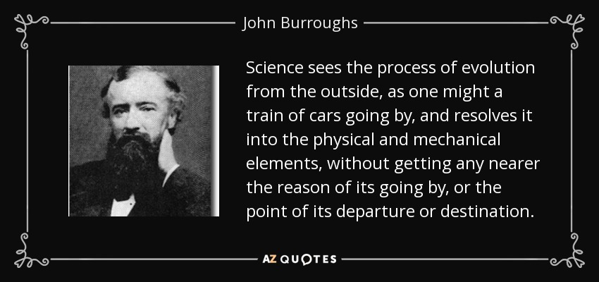 Science sees the process of evolution from the outside, as one might a train of cars going by, and resolves it into the physical and mechanical elements, without getting any nearer the reason of its going by, or the point of its departure or destination. - John Burroughs