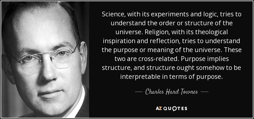 Science, with its experiments and logic, tries to understand the order or structure of the universe. Religion, with its theological inspiration and reflection, tries to understand the purpose or meaning of the universe. These two are cross-related. Purpose implies structure, and structure ought somehow to be interpretable in terms of purpose. - Charles Hard Townes