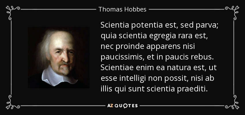 Scientia potentia est, sed parva; quia scientia egregia rara est, nec proinde apparens nisi paucissimis, et in paucis rebus. Scientiae enim ea natura est, ut esse intelligi non possit, nisi ab illis qui sunt scientia praediti. - Thomas Hobbes