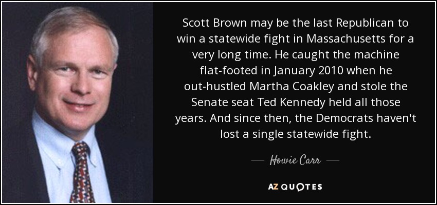 Scott Brown puede ser el último republicano que gane una contienda estatal en Massachusetts en mucho tiempo. Pilló desprevenida a la maquinaria en enero de 2010, cuando superó a Martha Coakley y le arrebató el escaño del Senado que Ted Kennedy había ocupado todos esos años. Y desde entonces, los demócratas no han perdido ni una sola batalla estatal. - Howie Carr