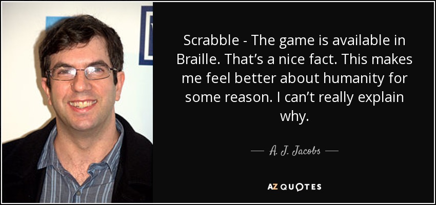 Scrabble - The game is available in Braille. That’s a nice fact. This makes me feel better about humanity for some reason. I can’t really explain why. - A. J. Jacobs