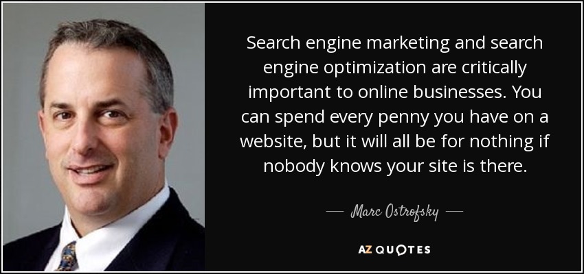 Search engine marketing and search engine optimization are critically important to online businesses. You can spend every penny you have on a website, but it will all be for nothing if nobody knows your site is there. - Marc Ostrofsky