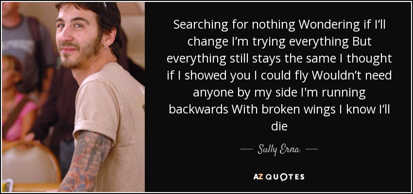 Searching for nothing Wondering if I’ll change I’m trying everything But everything still stays the same I thought if I showed you I could fly Wouldn’t need anyone by my side I'm running backwards With broken wings I know I’ll die - Sully Erna