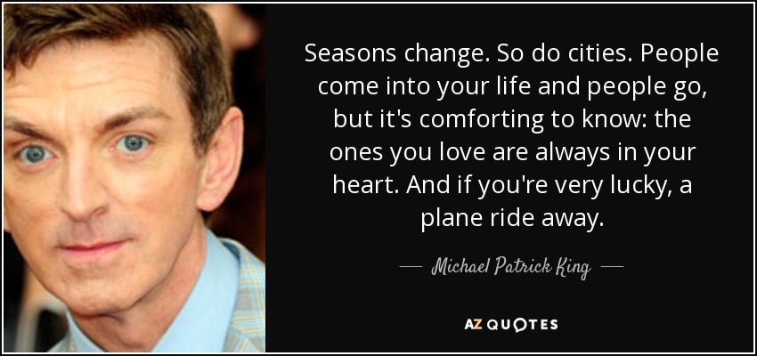 Seasons change. So do cities. People come into your life and people go, but it's comforting to know: the ones you love are always in your heart. And if you're very lucky, a plane ride away. - Michael Patrick King