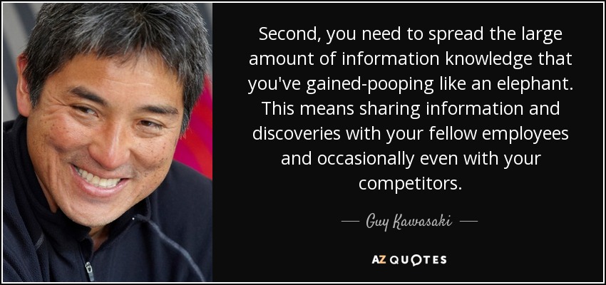 Second, you need to spread the large amount of information knowledge that you've gained-pooping like an elephant. This means sharing information and discoveries with your fellow employees and occasionally even with your competitors. - Guy Kawasaki