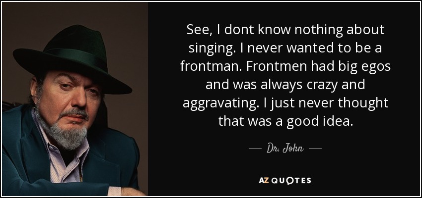 See, I dont know nothing about singing. I never wanted to be a frontman. Frontmen had big egos and was always crazy and aggravating. I just never thought that was a good idea. - Dr. John