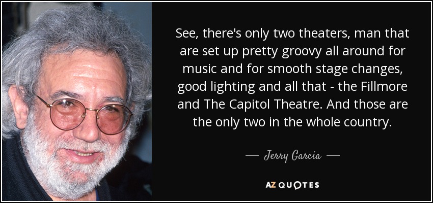 See, there's only two theaters, man that are set up pretty groovy all around for music and for smooth stage changes, good lighting and all that - the Fillmore and The Capitol Theatre. And those are the only two in the whole country. - Jerry Garcia