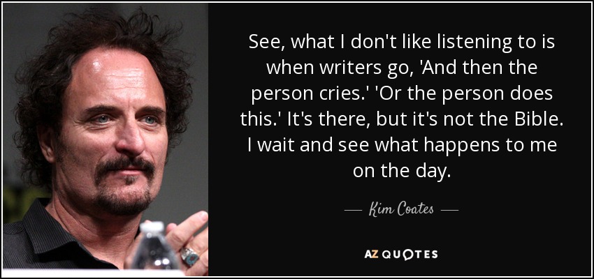 See, what I don't like listening to is when writers go, 'And then the person cries.' 'Or the person does this.' It's there, but it's not the Bible. I wait and see what happens to me on the day. - Kim Coates