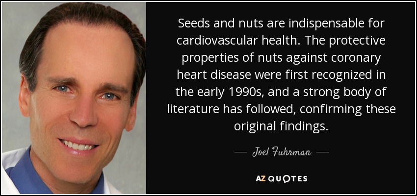 Seeds and nuts are indispensable for cardiovascular health. The protective properties of nuts against coronary heart disease were first recognized in the early 1990s, and a strong body of literature has followed, confirming these original findings. - Joel Fuhrman