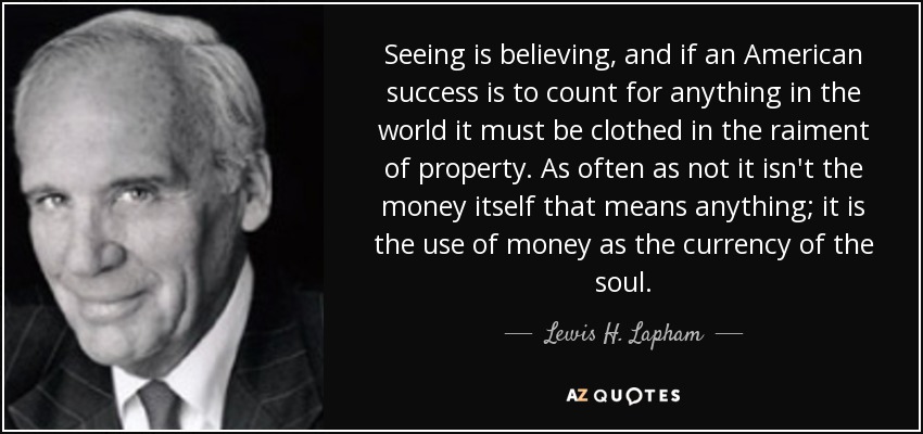 Seeing is believing, and if an American success is to count for anything in the world it must be clothed in the raiment of property. As often as not it isn't the money itself that means anything; it is the use of money as the currency of the soul. - Lewis H. Lapham