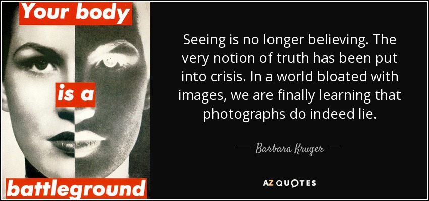 Seeing is no longer believing. The very notion of truth has been put into crisis. In a world bloated with images, we are finally learning that photographs do indeed lie. - Barbara Kruger