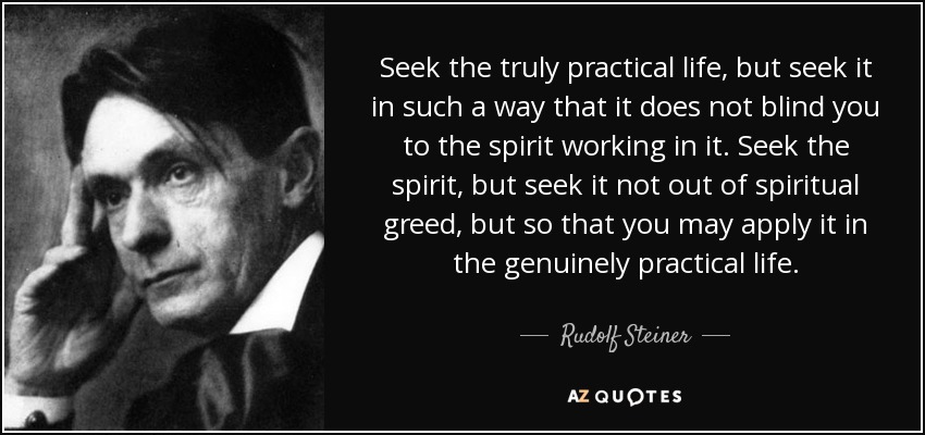 Seek the truly practical life, but seek it in such a way that it does not blind you to the spirit working in it. Seek the spirit, but seek it not out of spiritual greed, but so that you may apply it in the genuinely practical life. - Rudolf Steiner