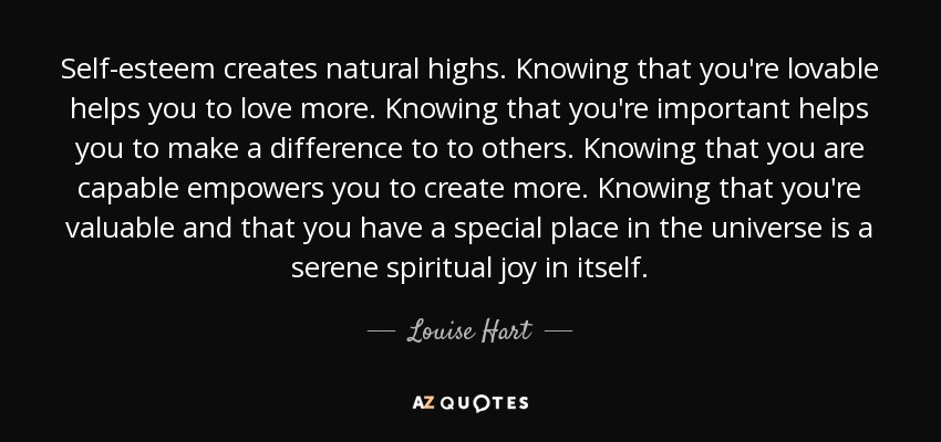 Self-esteem creates natural highs. Knowing that you're lovable helps you to love more. Knowing that you're important helps you to make a difference to to others. Knowing that you are capable empowers you to create more. Knowing that you're valuable and that you have a special place in the universe is a serene spiritual joy in itself. - Louise Hart