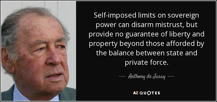 Los límites autoimpuestos al poder soberano pueden desarmar la desconfianza, pero no proporcionan ninguna garantía de libertad y propiedad más allá de las que ofrece el equilibrio entre la fuerza estatal y la privada. - Anthony de Jasay